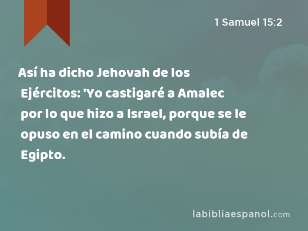 Así ha dicho Jehovah de los Ejércitos: 'Yo castigaré a Amalec por lo que hizo a Israel, porque se le opuso en el camino cuando subía de Egipto. - 1 Samuel 15:2