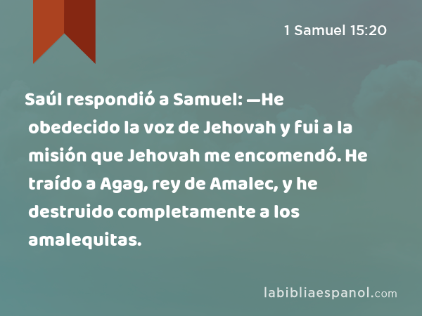Saúl respondió a Samuel: —He obedecido la voz de Jehovah y fui a la misión que Jehovah me encomendó. He traído a Agag, rey de Amalec, y he destruido completamente a los amalequitas. - 1 Samuel 15:20