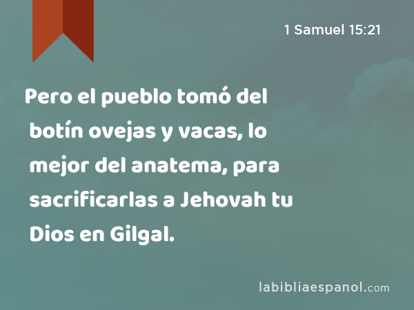 Pero el pueblo tomó del botín ovejas y vacas, lo mejor del anatema, para sacrificarlas a Jehovah tu Dios en Gilgal. - 1 Samuel 15:21