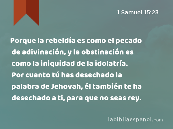 Porque la rebeldía es como el pecado de adivinación, y la obstinación es como la iniquidad de la idolatría. Por cuanto tú has desechado la palabra de Jehovah, él también te ha desechado a ti, para que no seas rey. - 1 Samuel 15:23