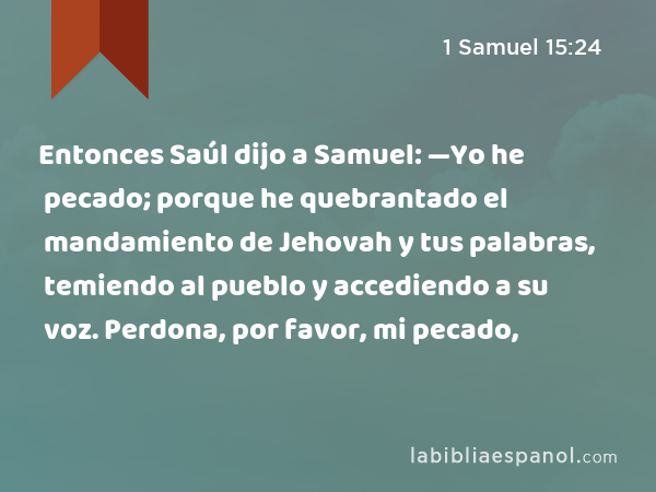 Entonces Saúl dijo a Samuel: —Yo he pecado; porque he quebrantado el mandamiento de Jehovah y tus palabras, temiendo al pueblo y accediendo a su voz. Perdona, por favor, mi pecado, - 1 Samuel 15:24