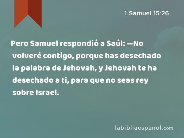 Pero Samuel respondió a Saúl: —No volveré contigo, porque has desechado la palabra de Jehovah, y Jehovah te ha desechado a ti, para que no seas rey sobre Israel. - 1 Samuel 15:26