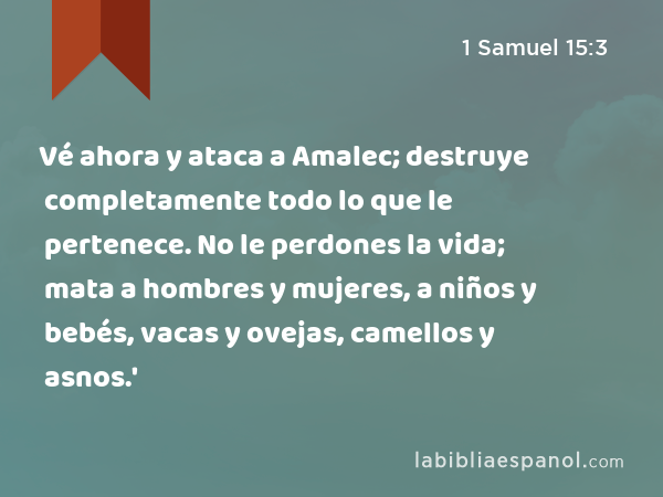 Vé ahora y ataca a Amalec; destruye completamente todo lo que le pertenece. No le perdones la vida; mata a hombres y mujeres, a niños y bebés, vacas y ovejas, camellos y asnos.' - 1 Samuel 15:3