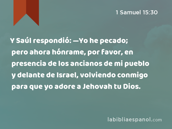 Y Saúl respondió: —Yo he pecado; pero ahora hónrame, por favor, en presencia de los ancianos de mi pueblo y delante de Israel, volviendo conmigo para que yo adore a Jehovah tu Dios. - 1 Samuel 15:30