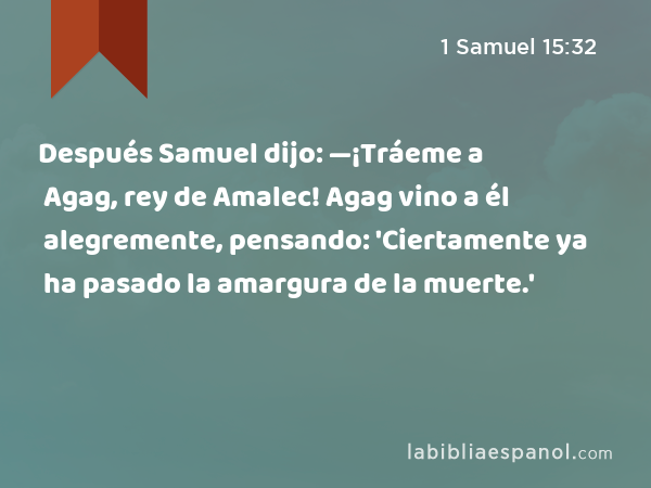 Después Samuel dijo: —¡Tráeme a Agag, rey de Amalec! Agag vino a él alegremente, pensando: 'Ciertamente ya ha pasado la amargura de la muerte.' - 1 Samuel 15:32