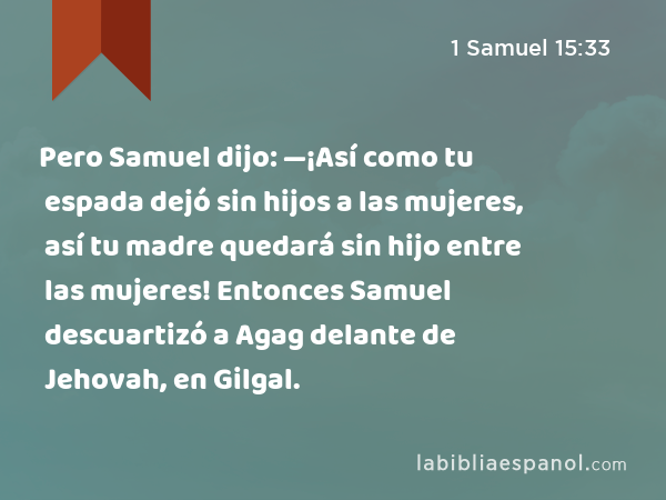 Pero Samuel dijo: —¡Así como tu espada dejó sin hijos a las mujeres, así tu madre quedará sin hijo entre las mujeres! Entonces Samuel descuartizó a Agag delante de Jehovah, en Gilgal. - 1 Samuel 15:33