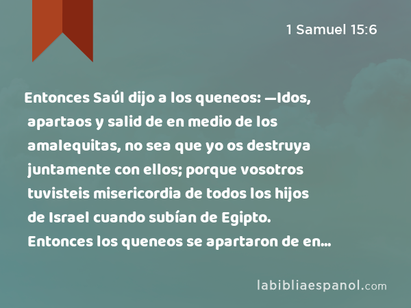 Entonces Saúl dijo a los queneos: —Idos, apartaos y salid de en medio de los amalequitas, no sea que yo os destruya juntamente con ellos; porque vosotros tuvisteis misericordia de todos los hijos de Israel cuando subían de Egipto. Entonces los queneos se apartaron de en medio de los amalequitas. - 1 Samuel 15:6