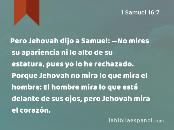 Pero Jehovah dijo a Samuel: —No mires su apariencia ni lo alto de su estatura, pues yo lo he rechazado. Porque Jehovah no mira lo que mira el hombre: El hombre mira lo que está delante de sus ojos, pero Jehovah mira el corazón. - 1 Samuel 16:7