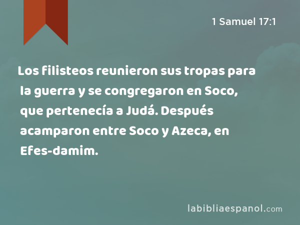 Los filisteos reunieron sus tropas para la guerra y se congregaron en Soco, que pertenecía a Judá. Después acamparon entre Soco y Azeca, en Efes-damim. - 1 Samuel 17:1