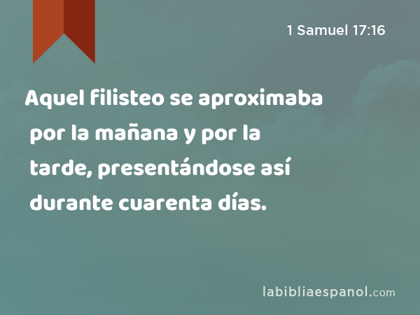 Aquel filisteo se aproximaba por la mañana y por la tarde, presentándose así durante cuarenta días. - 1 Samuel 17:16