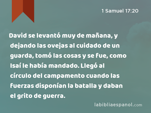 David se levantó muy de mañana, y dejando las ovejas al cuidado de un guarda, tomó las cosas y se fue, como Isaí le había mandado. Llegó al círculo del campamento cuando las fuerzas disponían la batalla y daban el grito de guerra. - 1 Samuel 17:20