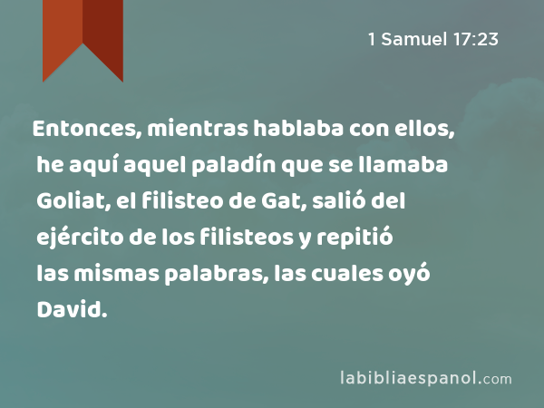 Entonces, mientras hablaba con ellos, he aquí aquel paladín que se llamaba Goliat, el filisteo de Gat, salió del ejército de los filisteos y repitió las mismas palabras, las cuales oyó David. - 1 Samuel 17:23