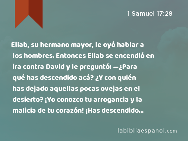 Eliab, su hermano mayor, le oyó hablar a los hombres. Entonces Eliab se encendió en ira contra David y le preguntó: —¿Para qué has descendido acá? ¿Y con quién has dejado aquellas pocas ovejas en el desierto? ¡Yo conozco tu arrogancia y la malicia de tu corazón! ¡Has descendido para ver la batalla! - 1 Samuel 17:28