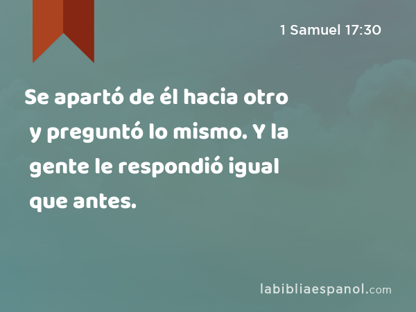 Se apartó de él hacia otro y preguntó lo mismo. Y la gente le respondió igual que antes. - 1 Samuel 17:30