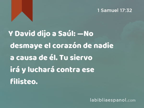Y David dijo a Saúl: —No desmaye el corazón de nadie a causa de él. Tu siervo irá y luchará contra ese filisteo. - 1 Samuel 17:32
