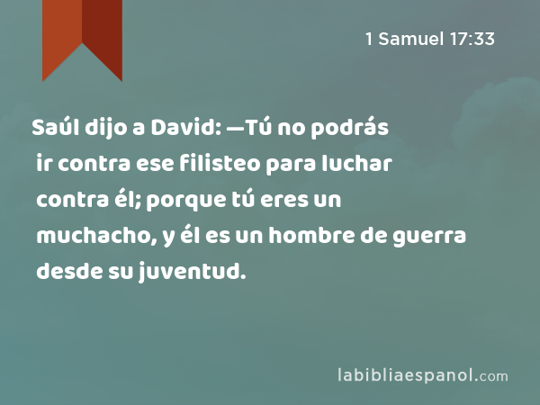 Saúl dijo a David: —Tú no podrás ir contra ese filisteo para luchar contra él; porque tú eres un muchacho, y él es un hombre de guerra desde su juventud. - 1 Samuel 17:33