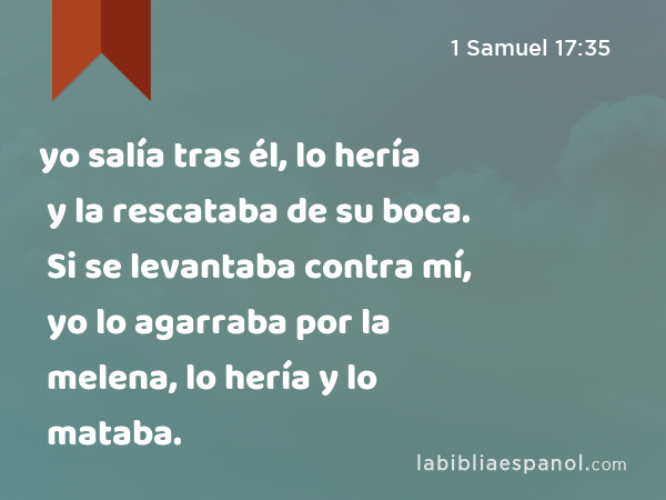 yo salía tras él, lo hería y la rescataba de su boca. Si se levantaba contra mí, yo lo agarraba por la melena, lo hería y lo mataba. - 1 Samuel 17:35