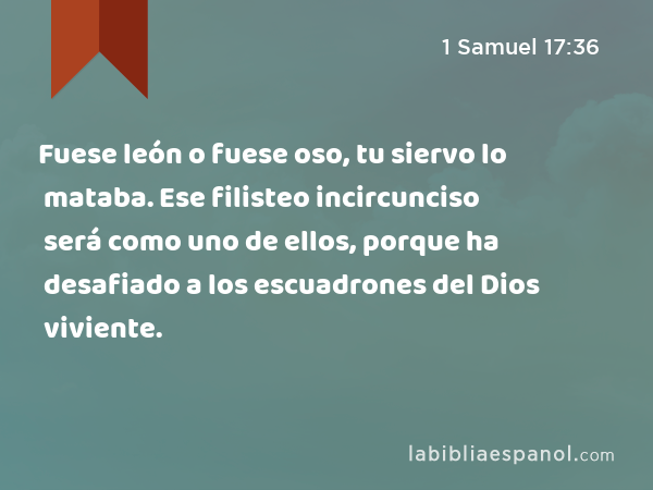 Fuese león o fuese oso, tu siervo lo mataba. Ese filisteo incircunciso será como uno de ellos, porque ha desafiado a los escuadrones del Dios viviente. - 1 Samuel 17:36