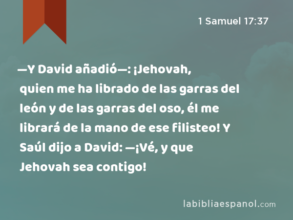 —Y David añadió—: ¡Jehovah, quien me ha librado de las garras del león y de las garras del oso, él me librará de la mano de ese filisteo! Y Saúl dijo a David: —¡Vé, y que Jehovah sea contigo! - 1 Samuel 17:37