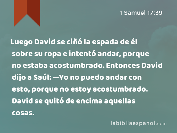 Luego David se ciñó la espada de él sobre su ropa e intentó andar, porque no estaba acostumbrado. Entonces David dijo a Saúl: —Yo no puedo andar con esto, porque no estoy acostumbrado. David se quitó de encima aquellas cosas. - 1 Samuel 17:39