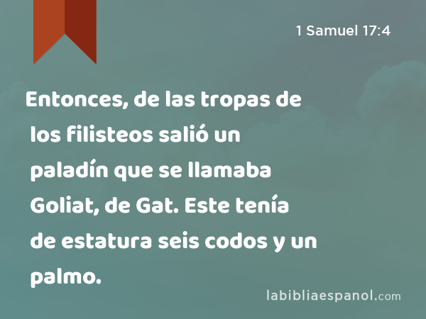 Entonces, de las tropas de los filisteos salió un paladín que se llamaba Goliat, de Gat. Este tenía de estatura seis codos y un palmo. - 1 Samuel 17:4