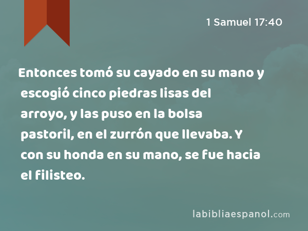 Entonces tomó su cayado en su mano y escogió cinco piedras lisas del arroyo, y las puso en la bolsa pastoril, en el zurrón que llevaba. Y con su honda en su mano, se fue hacia el filisteo. - 1 Samuel 17:40