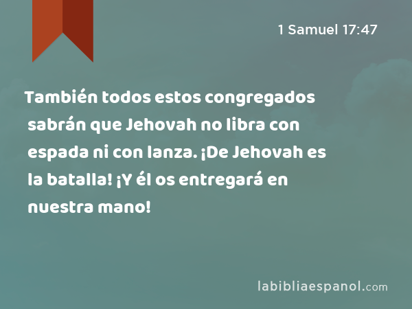 También todos estos congregados sabrán que Jehovah no libra con espada ni con lanza. ¡De Jehovah es la batalla! ¡Y él os entregará en nuestra mano! - 1 Samuel 17:47