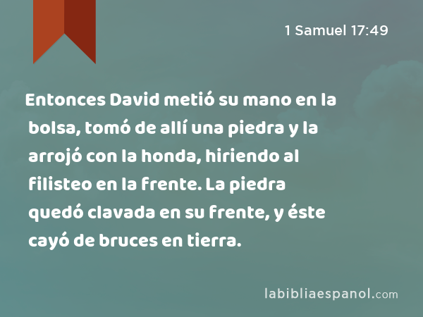 Entonces David metió su mano en la bolsa, tomó de allí una piedra y la arrojó con la honda, hiriendo al filisteo en la frente. La piedra quedó clavada en su frente, y éste cayó de bruces en tierra. - 1 Samuel 17:49