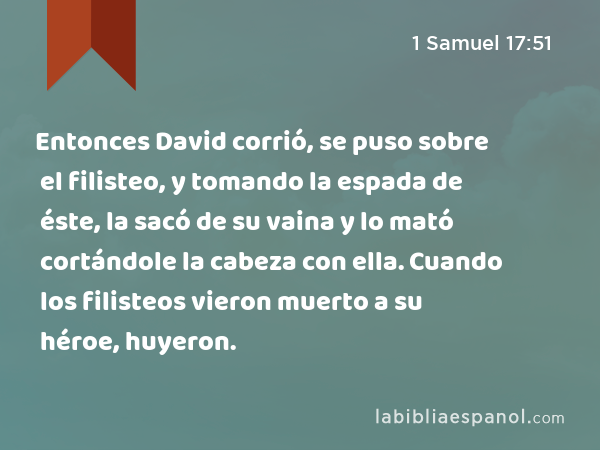 Entonces David corrió, se puso sobre el filisteo, y tomando la espada de éste, la sacó de su vaina y lo mató cortándole la cabeza con ella. Cuando los filisteos vieron muerto a su héroe, huyeron. - 1 Samuel 17:51