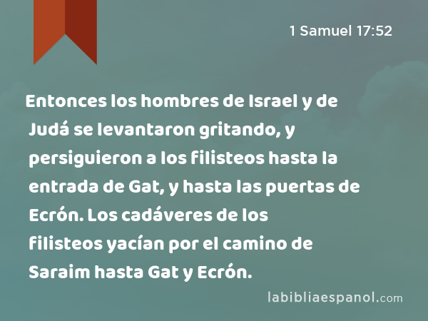 Entonces los hombres de Israel y de Judá se levantaron gritando, y persiguieron a los filisteos hasta la entrada de Gat, y hasta las puertas de Ecrón. Los cadáveres de los filisteos yacían por el camino de Saraim hasta Gat y Ecrón. - 1 Samuel 17:52