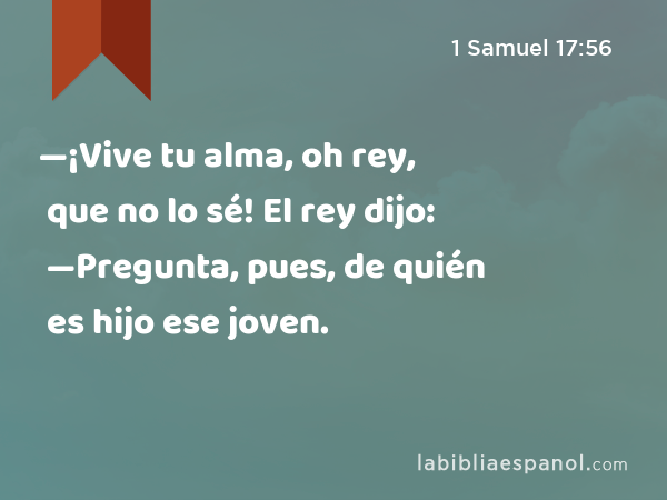 —¡Vive tu alma, oh rey, que no lo sé! El rey dijo: —Pregunta, pues, de quién es hijo ese joven. - 1 Samuel 17:56