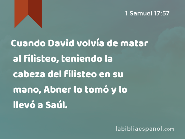 Cuando David volvía de matar al filisteo, teniendo la cabeza del filisteo en su mano, Abner lo tomó y lo llevó a Saúl. - 1 Samuel 17:57