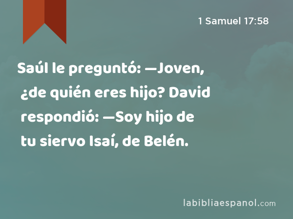 Saúl le preguntó: —Joven, ¿de quién eres hijo? David respondió: —Soy hijo de tu siervo Isaí, de Belén. - 1 Samuel 17:58