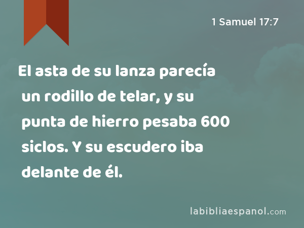 El asta de su lanza parecía un rodillo de telar, y su punta de hierro pesaba 600 siclos. Y su escudero iba delante de él. - 1 Samuel 17:7