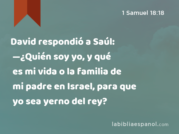1 Samuel 18:18 - David respondió a Saúl: —¿Quién soy yo, y qué es mi vida o  la familia de mi padre en Israel, para que yo sea yerno del rey? - Bíblia