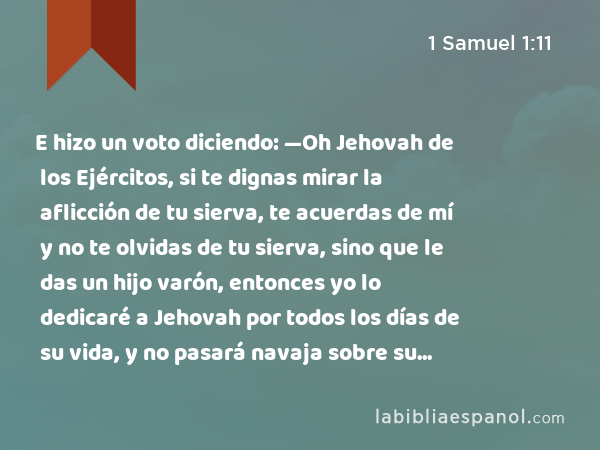 E hizo un voto diciendo: —Oh Jehovah de los Ejércitos, si te dignas mirar la aflicción de tu sierva, te acuerdas de mí y no te olvidas de tu sierva, sino que le das un hijo varón, entonces yo lo dedicaré a Jehovah por todos los días de su vida, y no pasará navaja sobre su cabeza. - 1 Samuel 1:11