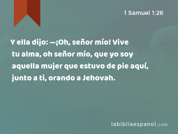 Y ella dijo: —¡Oh, señor mío! Vive tu alma, oh señor mío, que yo soy aquella mujer que estuvo de pie aquí, junto a ti, orando a Jehovah. - 1 Samuel 1:26