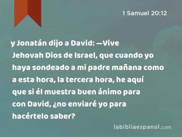 y Jonatán dijo a David: —Vive Jehovah Dios de Israel, que cuando yo haya sondeado a mi padre mañana como a esta hora, la tercera hora, he aquí que si él muestra buen ánimo para con David, ¿no enviaré yo para hacértelo saber? - 1 Samuel 20:12