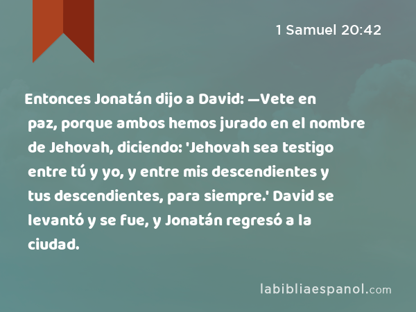 Entonces Jonatán dijo a David: —Vete en paz, porque ambos hemos jurado en el nombre de Jehovah, diciendo: 'Jehovah sea testigo entre tú y yo, y entre mis descendientes y tus descendientes, para siempre.' David se levantó y se fue, y Jonatán regresó a la ciudad. - 1 Samuel 20:42