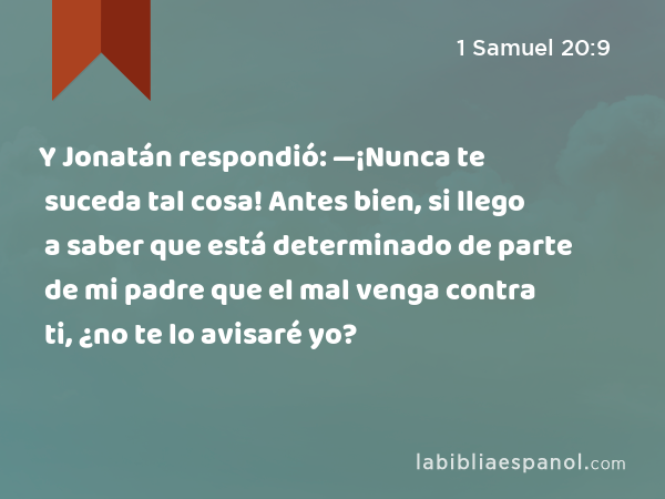 Y Jonatán respondió: —¡Nunca te suceda tal cosa! Antes bien, si llego a saber que está determinado de parte de mi padre que el mal venga contra ti, ¿no te lo avisaré yo? - 1 Samuel 20:9