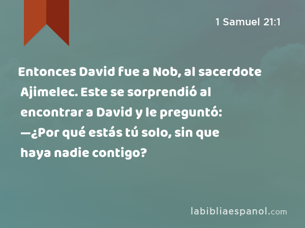 Entonces David fue a Nob, al sacerdote Ajimelec. Este se sorprendió al encontrar a David y le preguntó: —¿Por qué estás tú solo, sin que haya nadie contigo? - 1 Samuel 21:1