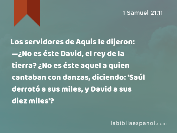 Los servidores de Aquis le dijeron: —¿No es éste David, el rey de la tierra? ¿No es éste aquel a quien cantaban con danzas, diciendo: 'Saúl derrotó a sus miles, y David a sus diez miles'? - 1 Samuel 21:11