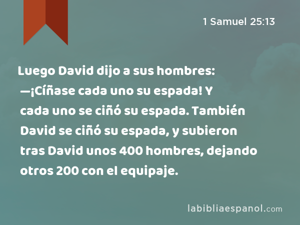 Luego David dijo a sus hombres: —¡Cíñase cada uno su espada! Y cada uno se ciñó su espada. También David se ciñó su espada, y subieron tras David unos 400 hombres, dejando otros 200 con el equipaje. - 1 Samuel 25:13