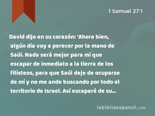 David dijo en su corazón: 'Ahora bien, algún día voy a perecer por la mano de Saúl. Nada será mejor para mí que escapar de inmediato a la tierra de los filisteos, para que Saúl deje de ocuparse de mí y no me ande buscando por todo el territorio de Israel. Así escaparé de su mano.' - 1 Samuel 27:1