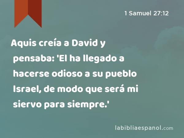 Aquis creía a David y pensaba: 'El ha llegado a hacerse odioso a su pueblo Israel, de modo que será mi siervo para siempre.' - 1 Samuel 27:12