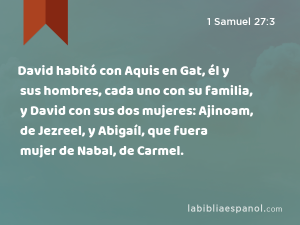 David habitó con Aquis en Gat, él y sus hombres, cada uno con su familia, y David con sus dos mujeres: Ajinoam, de Jezreel, y Abigaíl, que fuera mujer de Nabal, de Carmel. - 1 Samuel 27:3