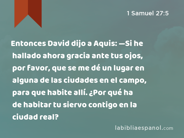 Entonces David dijo a Aquis: —Si he hallado ahora gracia ante tus ojos, por favor, que se me dé un lugar en alguna de las ciudades en el campo, para que habite allí. ¿Por qué ha de habitar tu siervo contigo en la ciudad real? - 1 Samuel 27:5