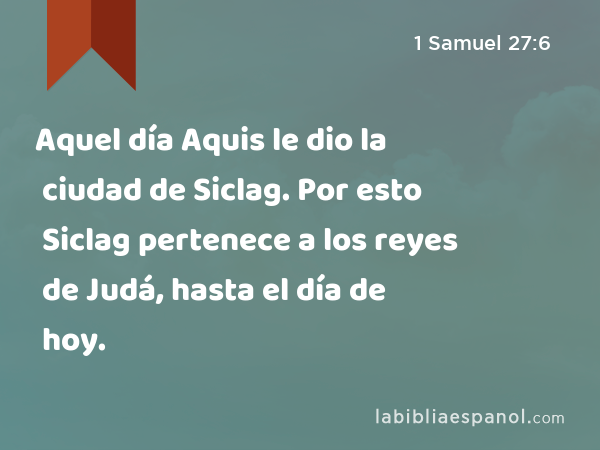 Aquel día Aquis le dio la ciudad de Siclag. Por esto Siclag pertenece a los reyes de Judá, hasta el día de hoy. - 1 Samuel 27:6