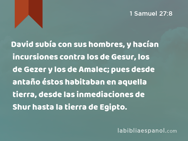 David subía con sus hombres, y hacían incursiones contra los de Gesur, los de Gezer y los de Amalec; pues desde antaño éstos habitaban en aquella tierra, desde las inmediaciones de Shur hasta la tierra de Egipto. - 1 Samuel 27:8