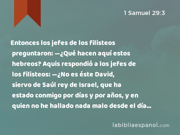 Entonces los jefes de los filisteos preguntaron: —¿Qué hacen aquí estos hebreos? Aquis respondió a los jefes de los filisteos: —¿No es éste David, siervo de Saúl rey de Israel, que ha estado conmigo por días y por años, y en quien no he hallado nada malo desde el día en que se pasó a mí, hasta el día de hoy? - 1 Samuel 29:3